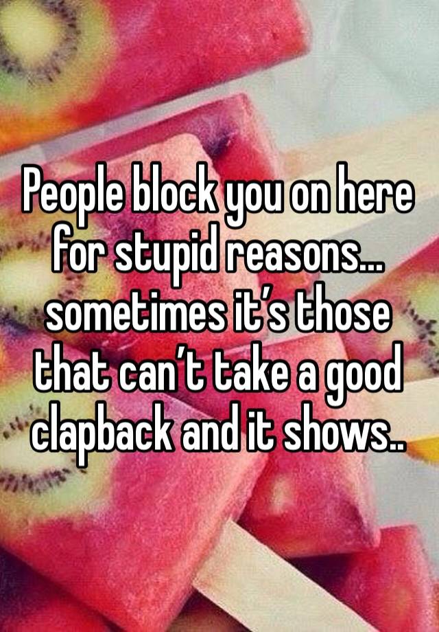 People block you on here for stupid reasons... sometimes it’s those that can’t take a good clapback and it shows..