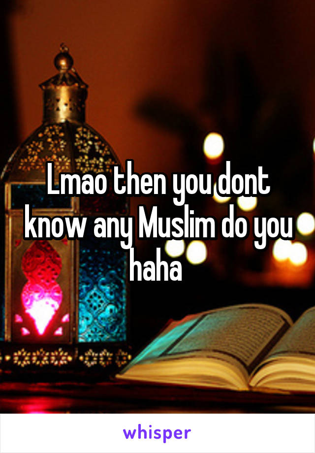 Lmao then you dont know any Muslim do you haha 