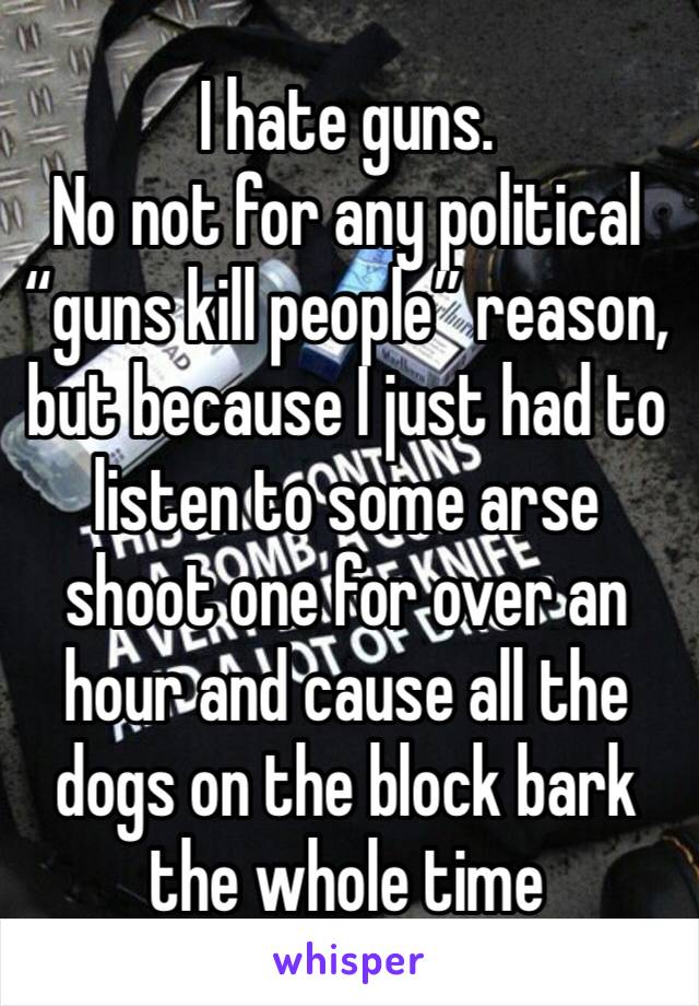 I hate guns.
No not for any political “guns kill people” reason, but because I just had to listen to some arse shoot one for over an hour and cause all the dogs on the block bark the whole time