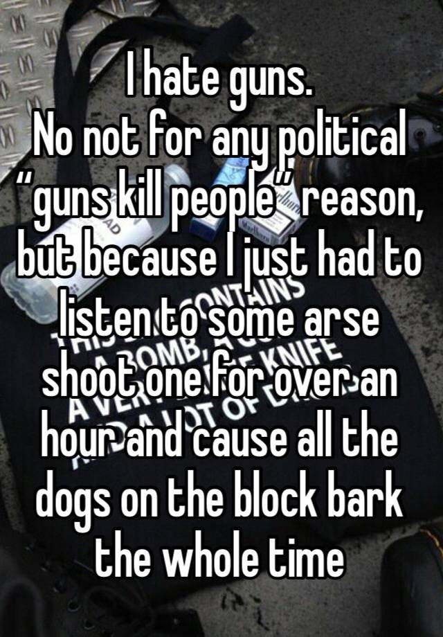 I hate guns.
No not for any political “guns kill people” reason, but because I just had to listen to some arse shoot one for over an hour and cause all the dogs on the block bark the whole time