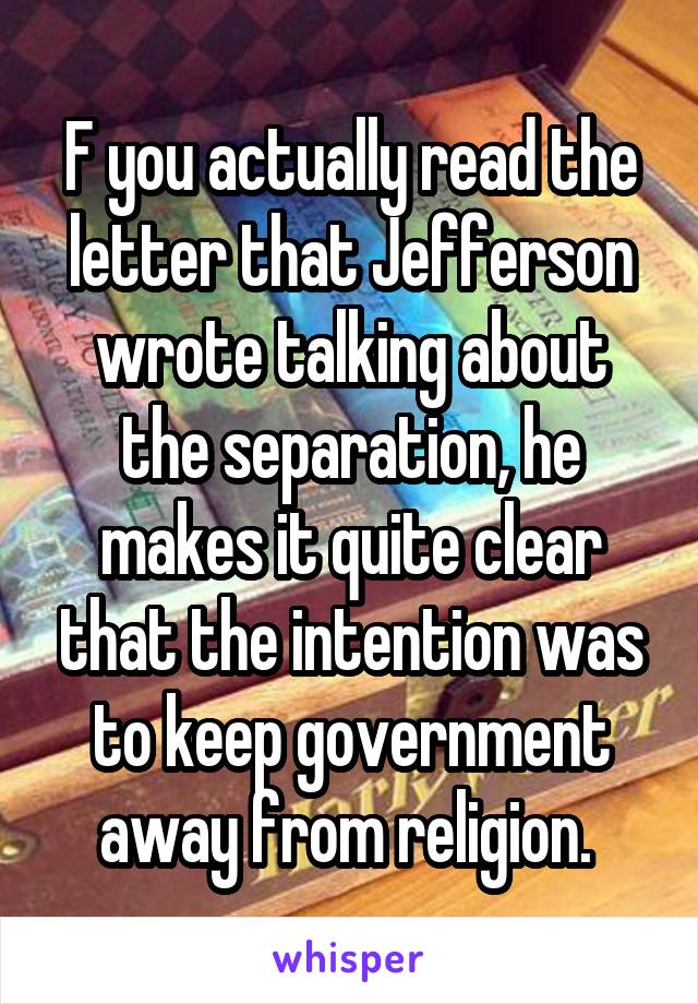 F you actually read the letter that Jefferson wrote talking about the separation, he makes it quite clear that the intention was to keep government away from religion. 