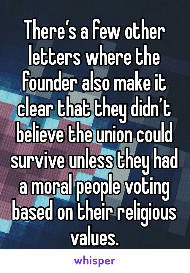 There’s a few other letters where the founder also make it clear that they didn’t believe the union could survive unless they had a moral people voting based on their religious values. 