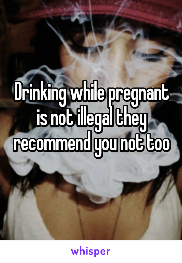 Drinking while pregnant is not illegal they recommend you not too 