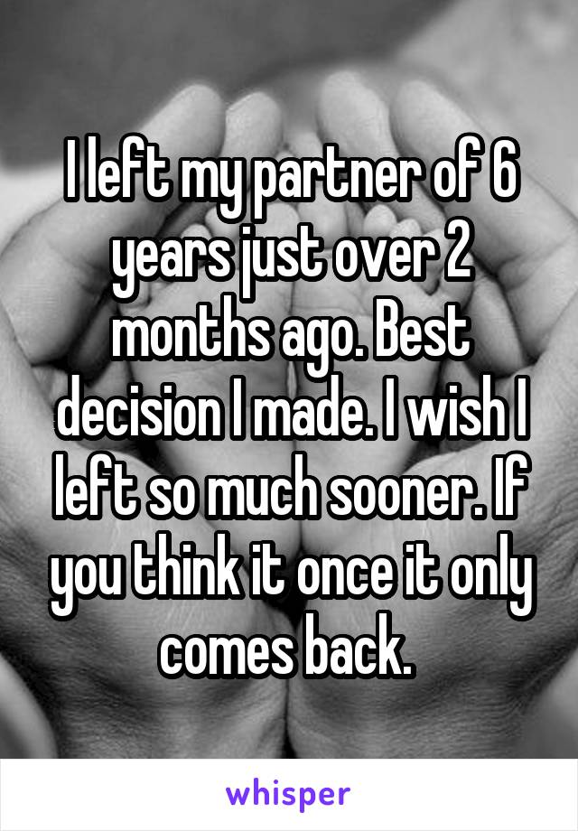 I left my partner of 6 years just over 2 months ago. Best decision I made. I wish I left so much sooner. If you think it once it only comes back. 
