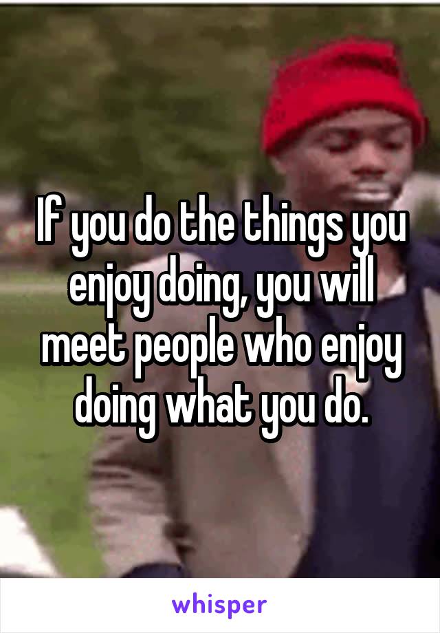 If you do the things you enjoy doing, you will meet people who enjoy doing what you do.