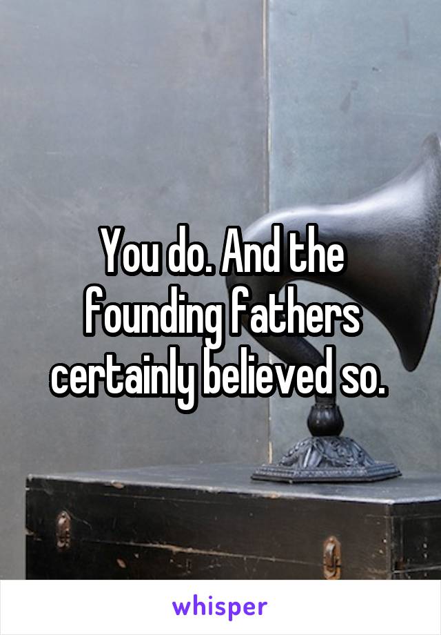 You do. And the founding fathers certainly believed so. 