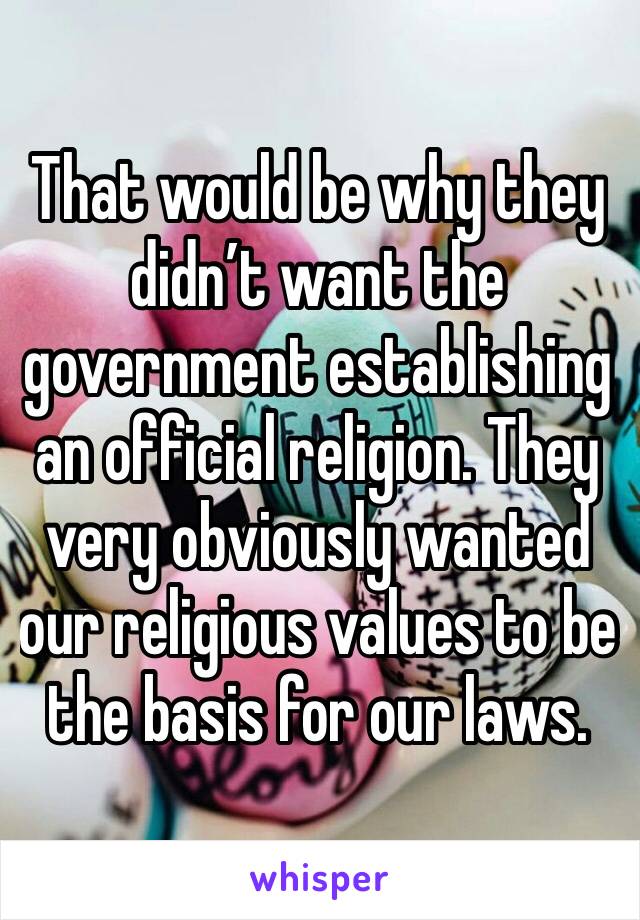 That would be why they didn’t want the government establishing an official religion. They very obviously wanted our religious values to be the basis for our laws. 