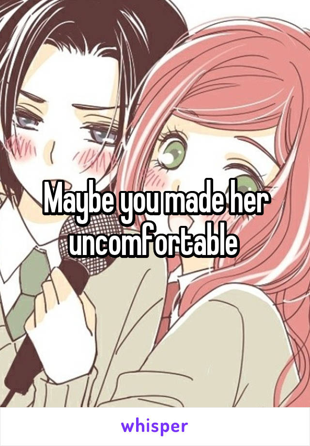 Maybe you made her uncomfortable 