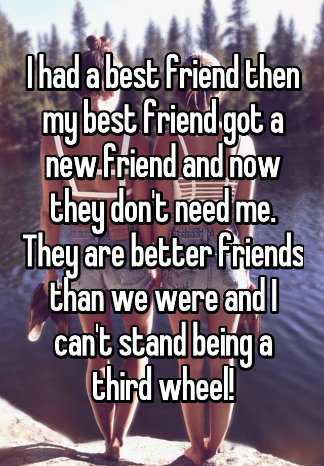 I had a best friend then my best friend got a new friend and now they don't need me. They are better friends than we were and I can't stand being a third wheel!