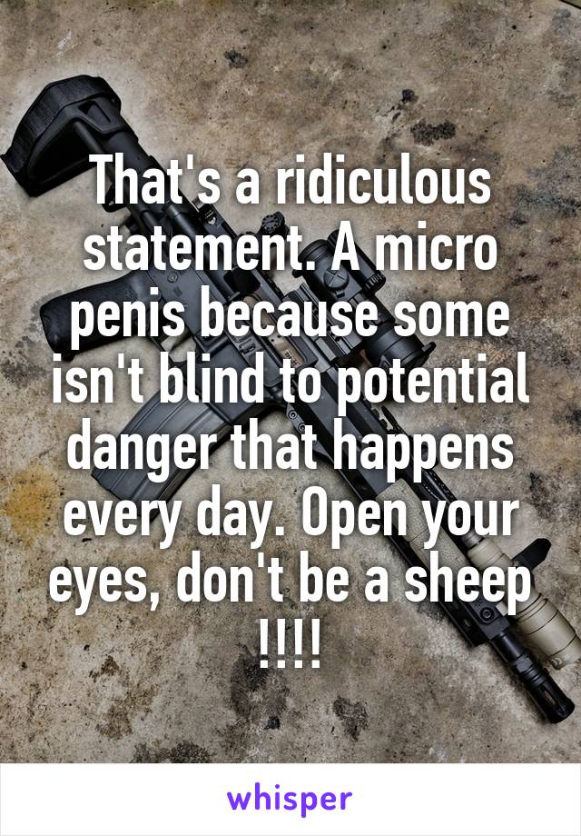 That's a ridiculous statement. A micro penis because some isn't blind to potential danger that happens every day. Open your eyes, don't be a sheep !!!!