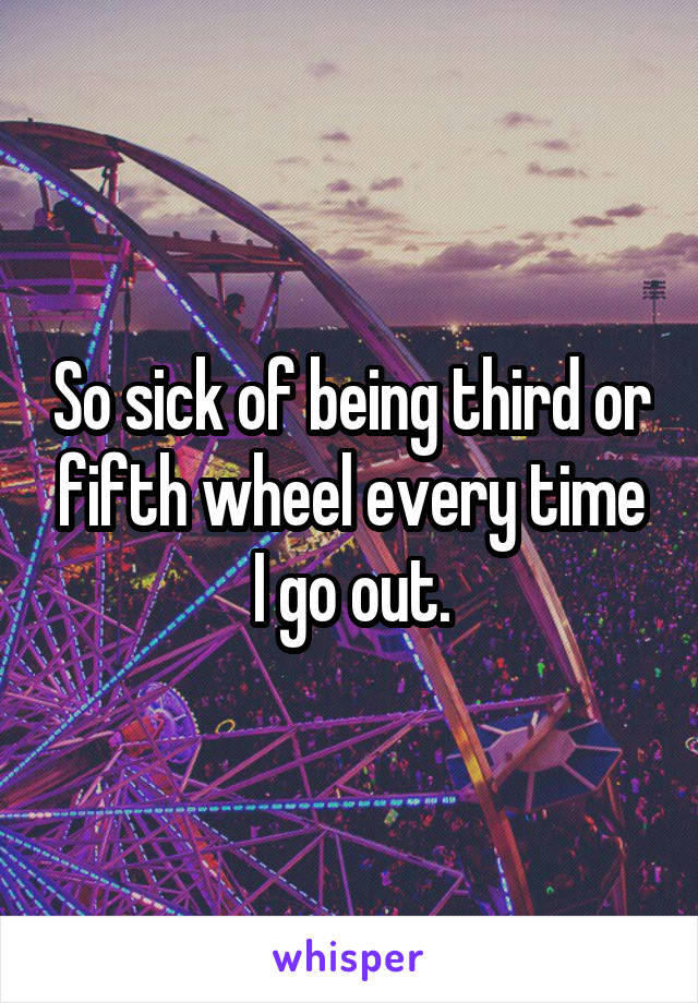 So sick of being third or fifth wheel every time I go out.