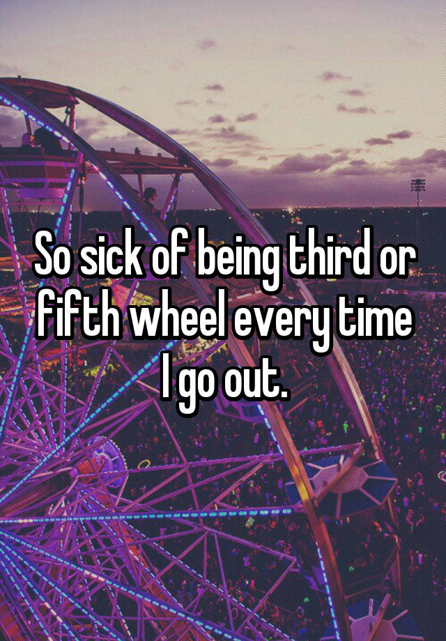 So sick of being third or fifth wheel every time I go out.