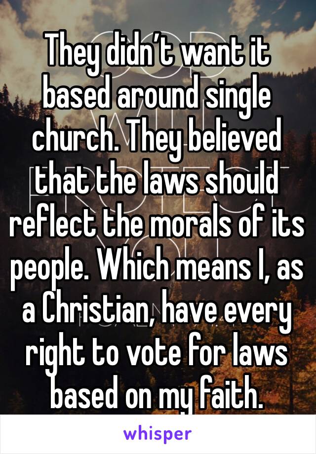 They didn’t want it based around single church. They believed that the laws should reflect the morals of its people. Which means I, as a Christian, have every right to vote for laws based on my faith.