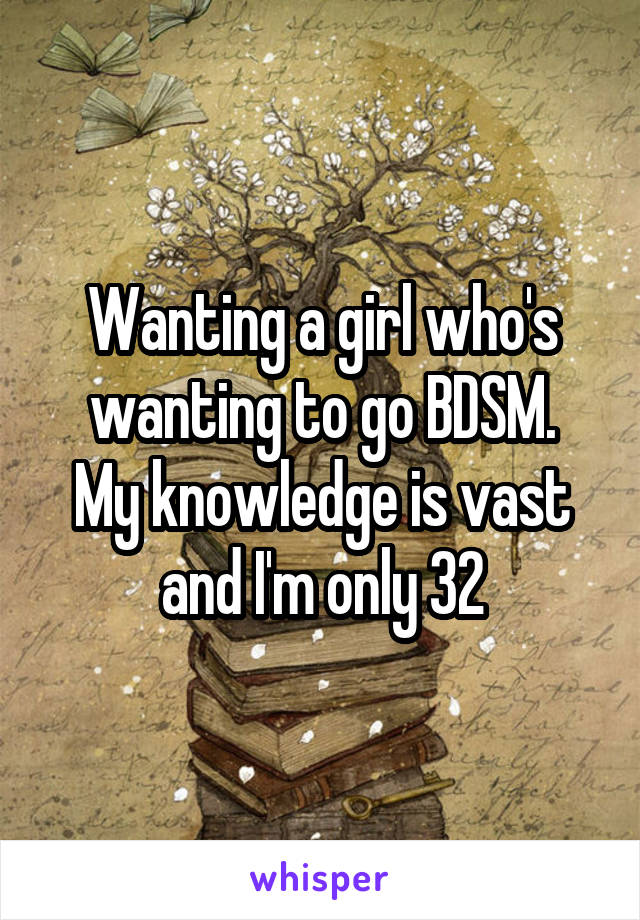 Wanting a girl who's wanting to go BDSM.
My knowledge is vast and I'm only 32