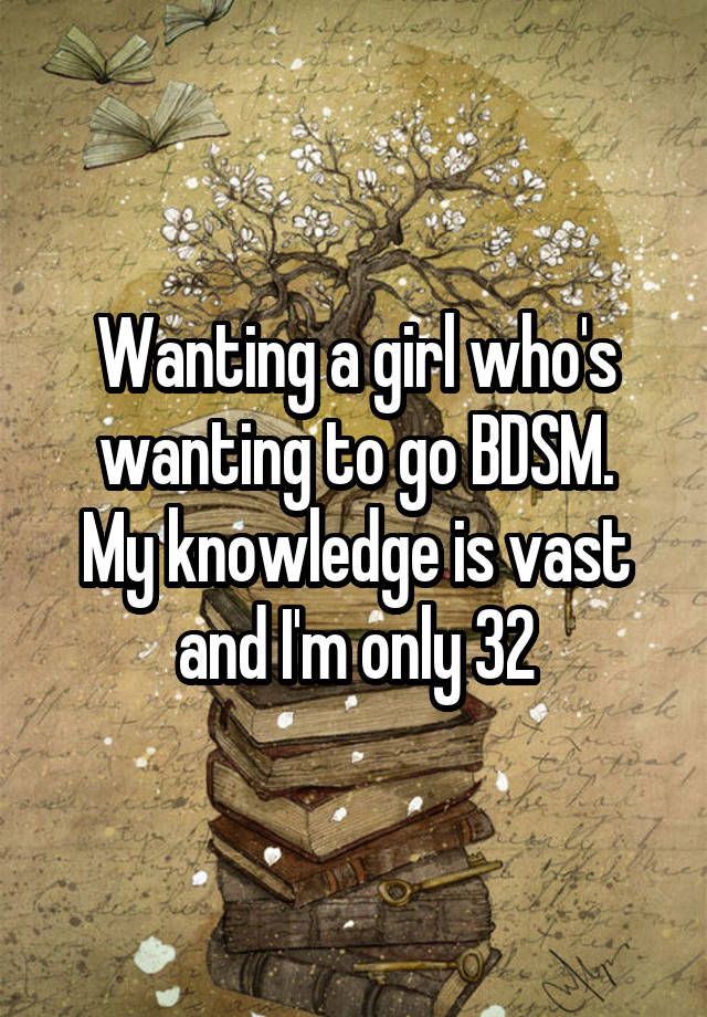 Wanting a girl who's wanting to go BDSM.
My knowledge is vast and I'm only 32