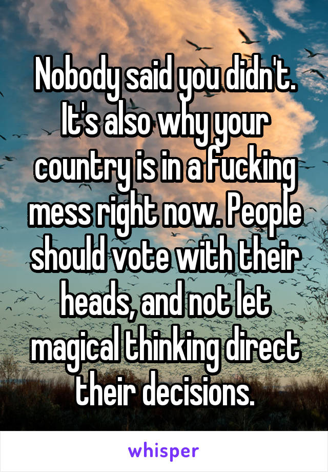 Nobody said you didn't. It's also why your country is in a fucking mess right now. People should vote with their heads, and not let magical thinking direct their decisions.