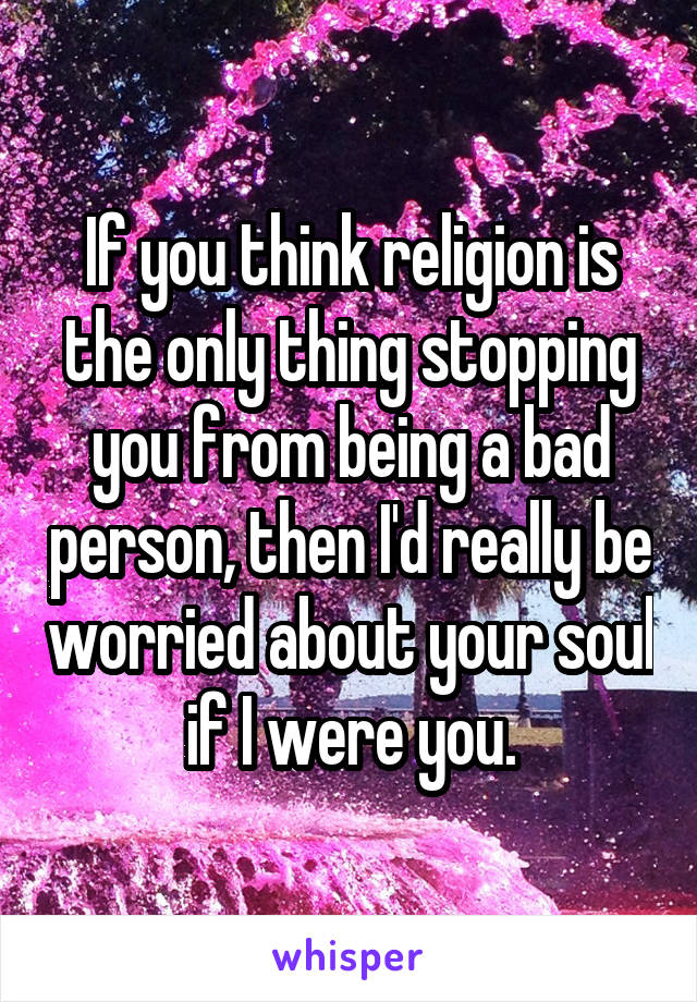 If you think religion is the only thing stopping you from being a bad person, then I'd really be worried about your soul if I were you.