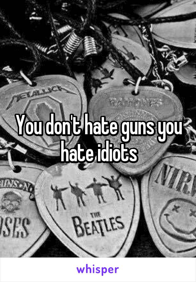 You don't hate guns you hate idiots