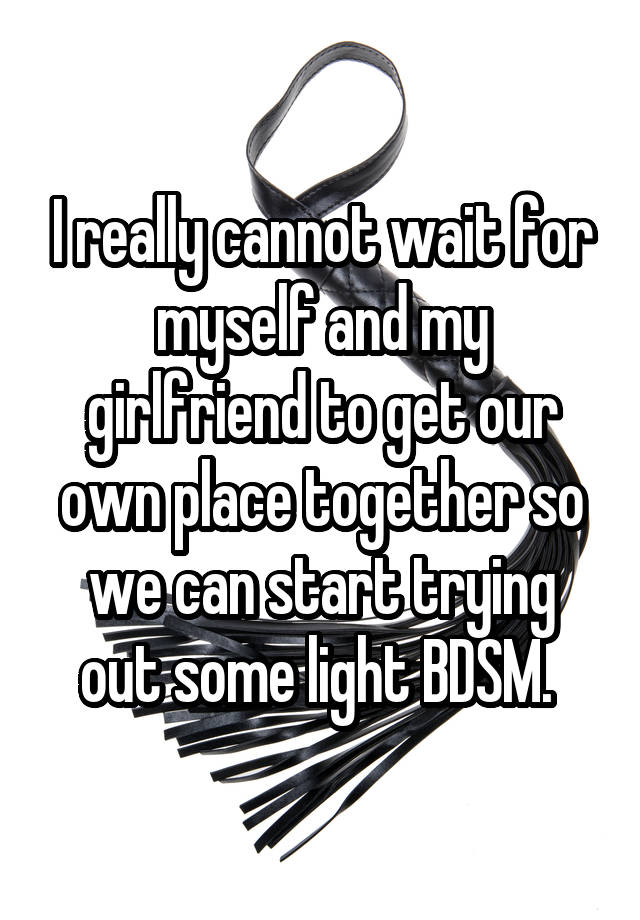 I really cannot wait for myself and my girlfriend to get our own place together so we can start trying out some light BDSM. 