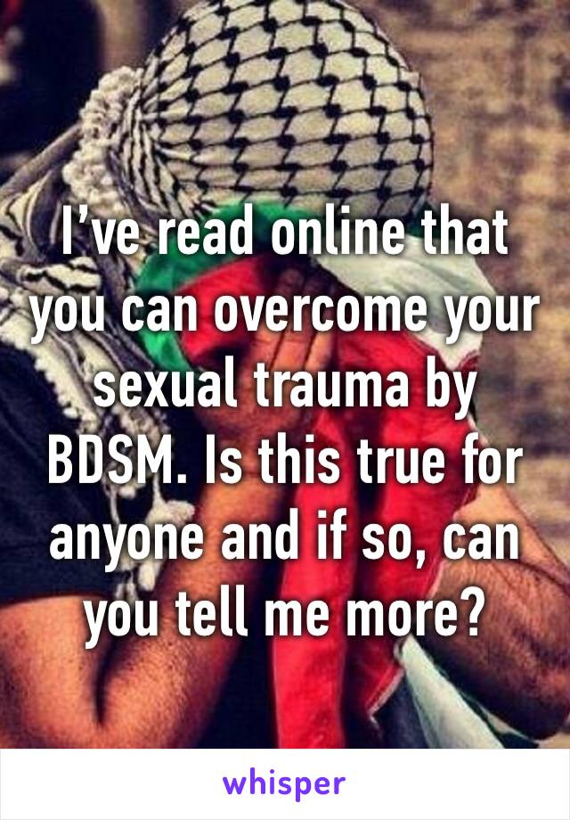 I’ve read online that you can overcome your sexual trauma by BDSM. Is this true for anyone and if so, can you tell me more?