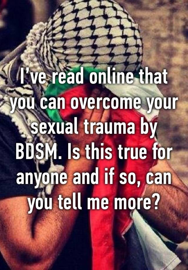 I’ve read online that you can overcome your sexual trauma by BDSM. Is this true for anyone and if so, can you tell me more?