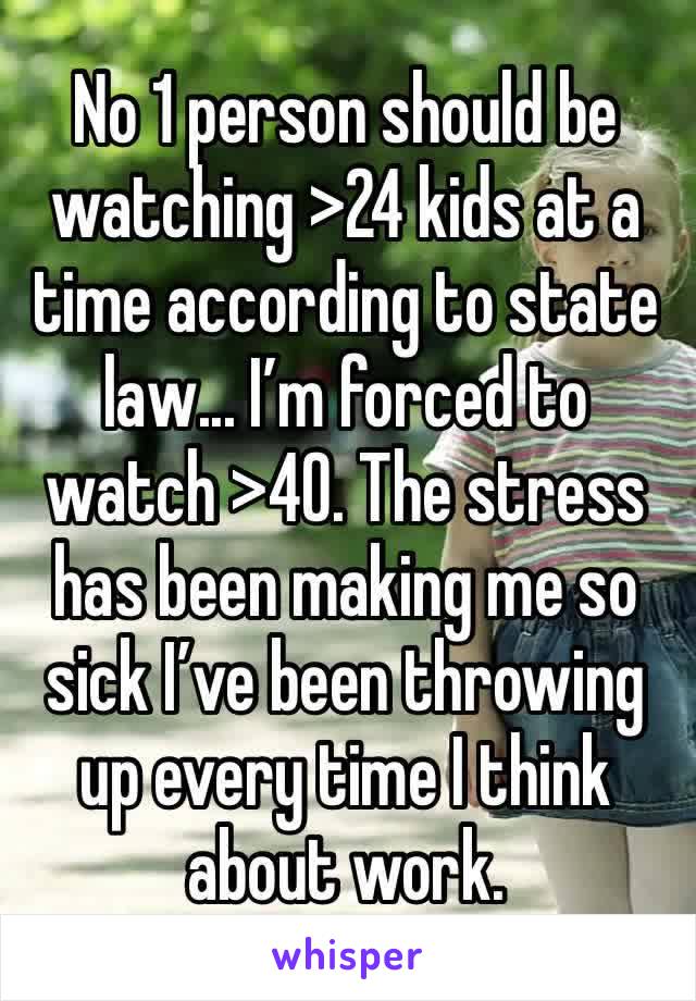 No 1 person should be watching >24 kids at a time according to state law... I’m forced to watch >40. The stress has been making me so sick I’ve been throwing up every time I think about work.