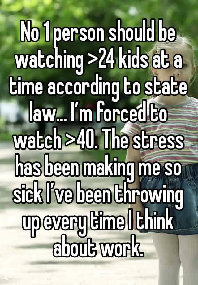 No 1 person should be watching >24 kids at a time according to state law... I’m forced to watch >40. The stress has been making me so sick I’ve been throwing up every time I think about work.