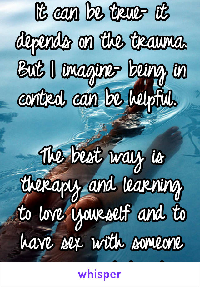 It can be true- it depends on the trauma. But I imagine- being in control can be helpful. 

The best way is therapy and learning to love yourself and to have sex with someone you love and trust. 