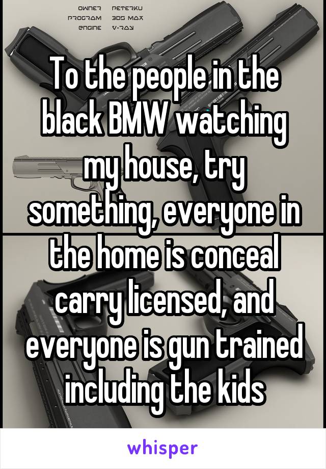 To the people in the black BMW watching my house, try something, everyone in the home is conceal carry licensed, and everyone is gun trained including the kids