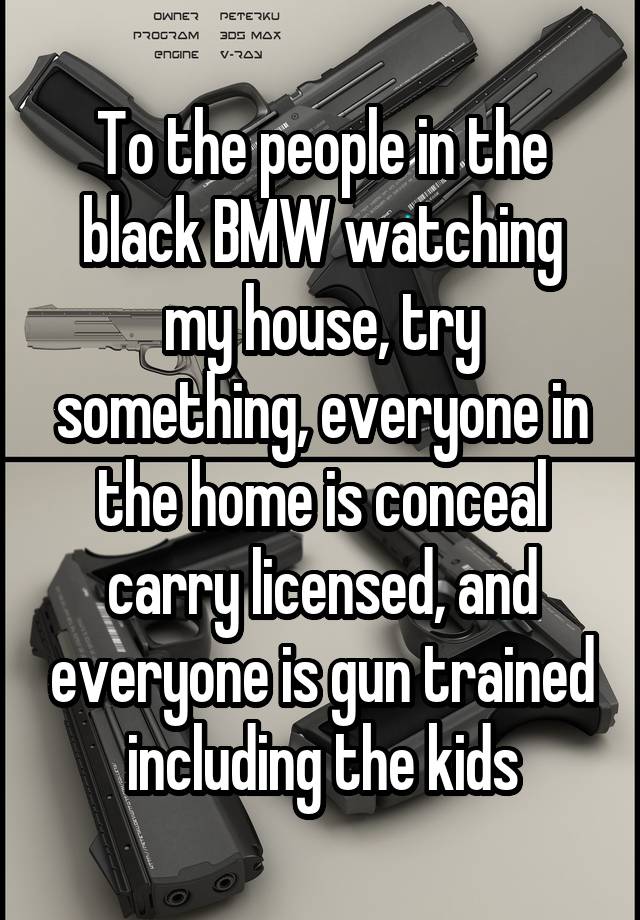 To the people in the black BMW watching my house, try something, everyone in the home is conceal carry licensed, and everyone is gun trained including the kids