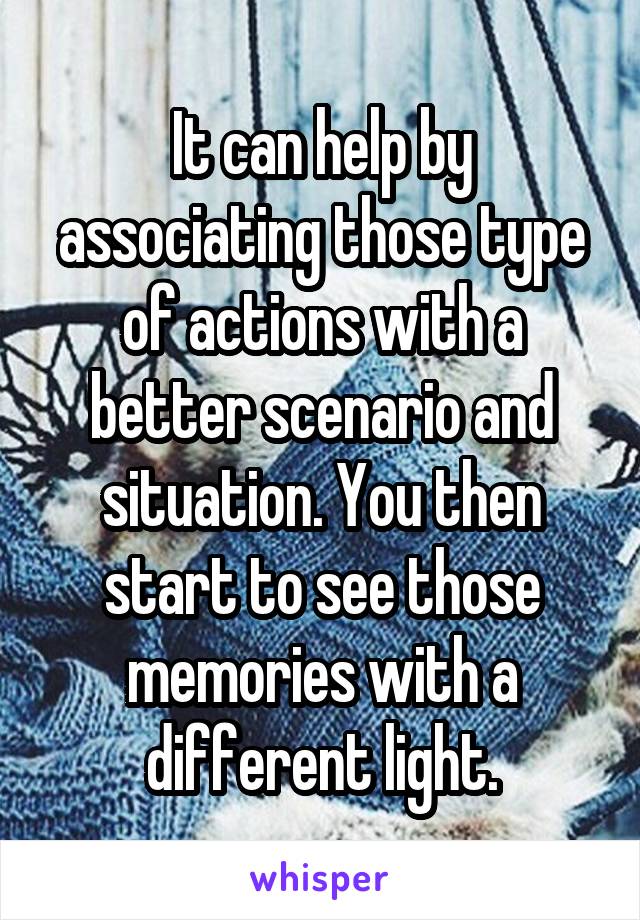 It can help by associating those type of actions with a better scenario and situation. You then start to see those memories with a different light.