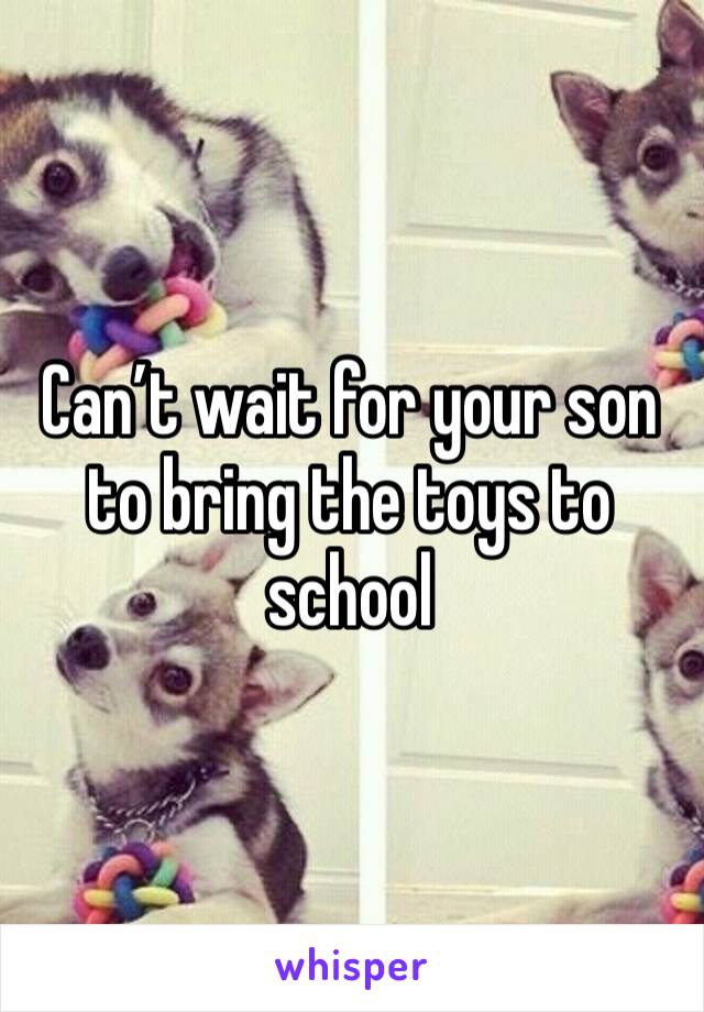 Can’t wait for your son to bring the toys to school 