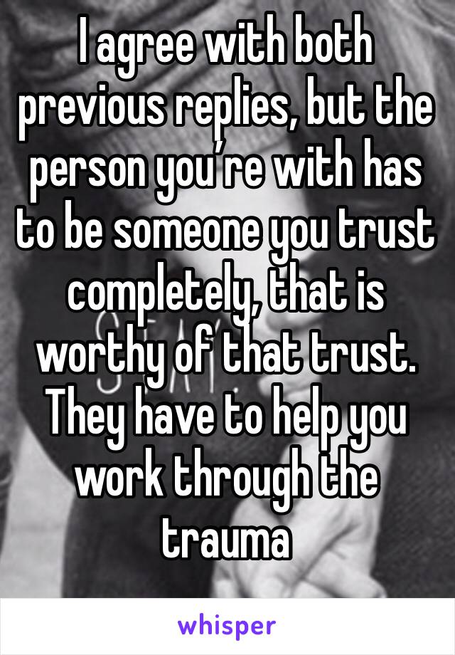 I agree with both previous replies, but the person you’re with has to be someone you trust completely, that is worthy of that trust. They have to help you work through the trauma