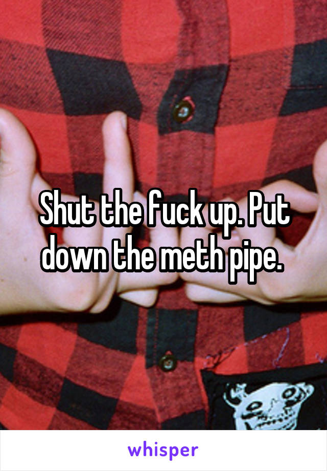 Shut the fuck up. Put down the meth pipe. 