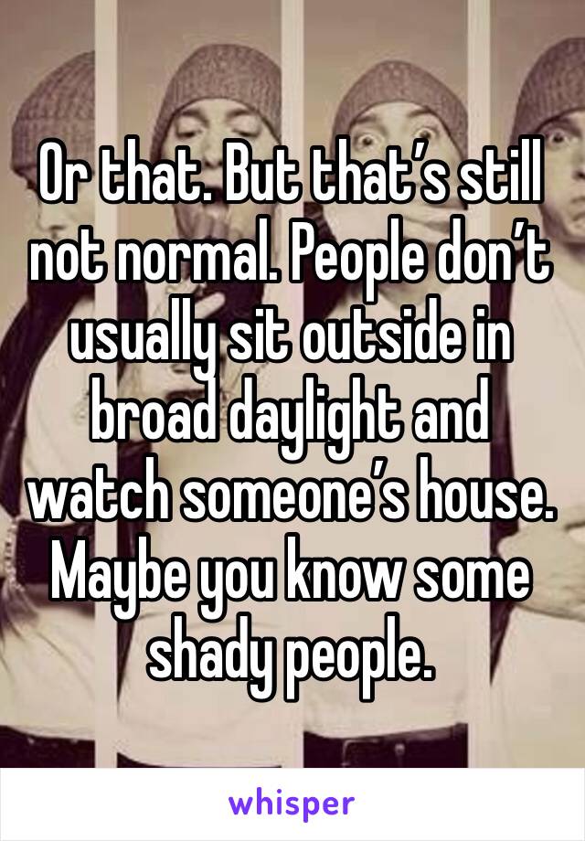 Or that. But that’s still not normal. People don’t usually sit outside in broad daylight and watch someone’s house. Maybe you know some shady people.