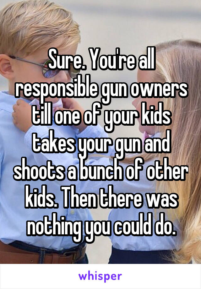 Sure. You're all responsible gun owners till one of your kids takes your gun and shoots a bunch of other kids. Then there was nothing you could do.