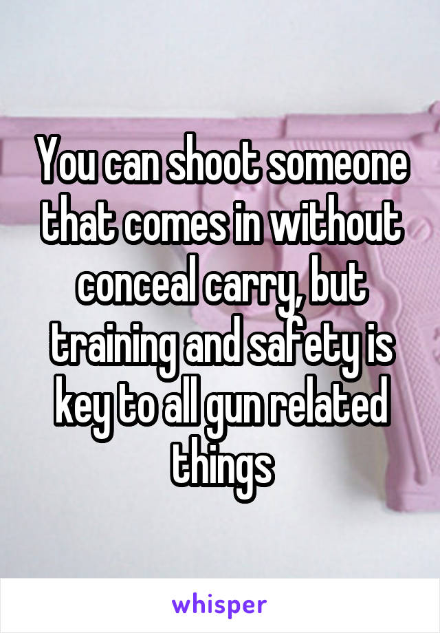 You can shoot someone that comes in without conceal carry, but training and safety is key to all gun related things