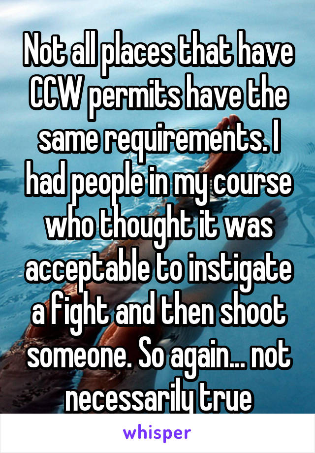 Not all places that have CCW permits have the same requirements. I had people in my course who thought it was acceptable to instigate a fight and then shoot someone. So again... not necessarily true