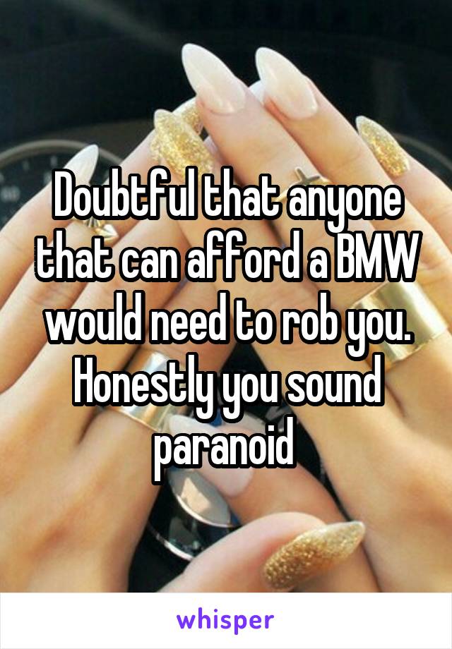 Doubtful that anyone that can afford a BMW would need to rob you. Honestly you sound paranoid 