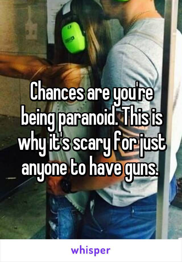 Chances are you're being paranoid. This is why it's scary for just anyone to have guns. 