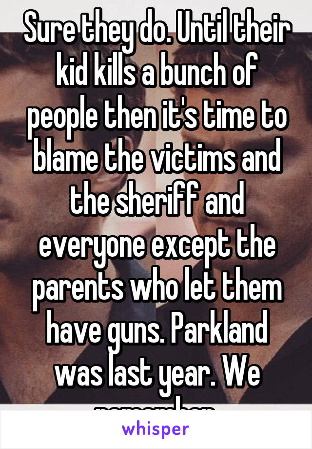 Sure they do. Until their kid kills a bunch of people then it's time to blame the victims and the sheriff and everyone except the parents who let them have guns. Parkland was last year. We remember.