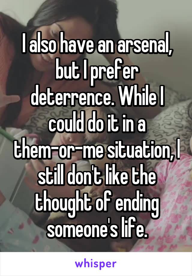 I also have an arsenal, but I prefer deterrence. While I could do it in a them-or-me situation, I still don't like the thought of ending someone's life.