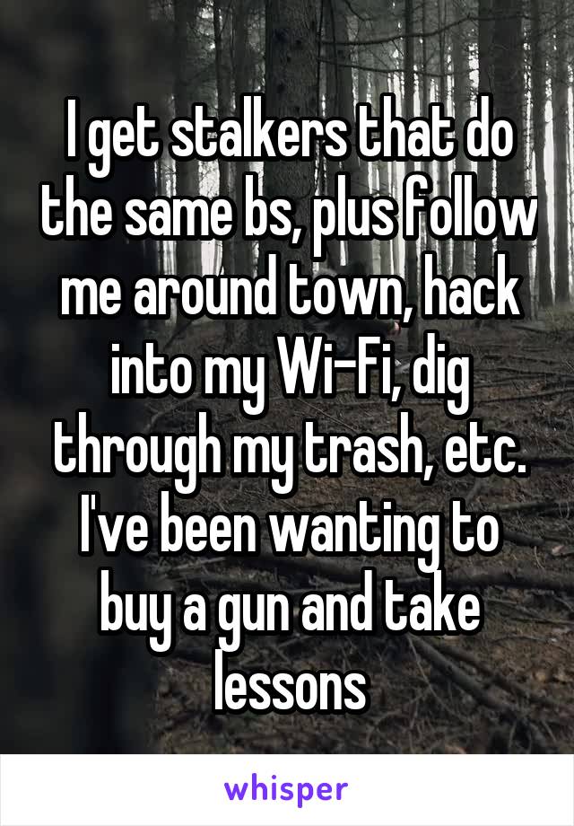 I get stalkers that do the same bs, plus follow me around town, hack into my Wi-Fi, dig through my trash, etc. I've been wanting to buy a gun and take lessons