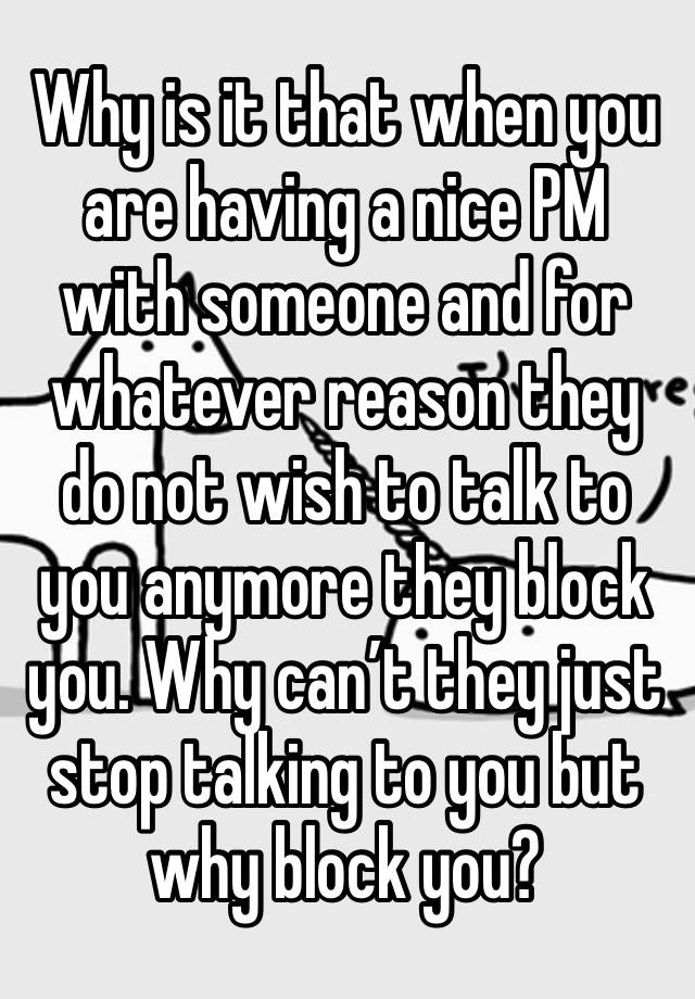 Why is it that when you are having a nice PM with someone and for whatever reason they do not wish to talk to you anymore they block you. Why can’t they just stop talking to you but why block you?