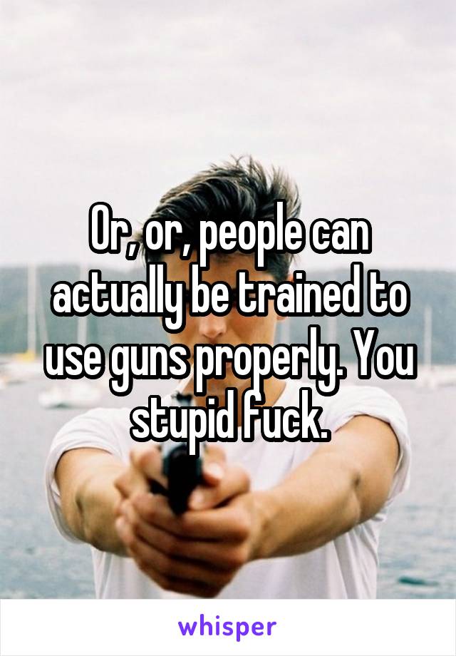 Or, or, people can actually be trained to use guns properly. You stupid fuck.