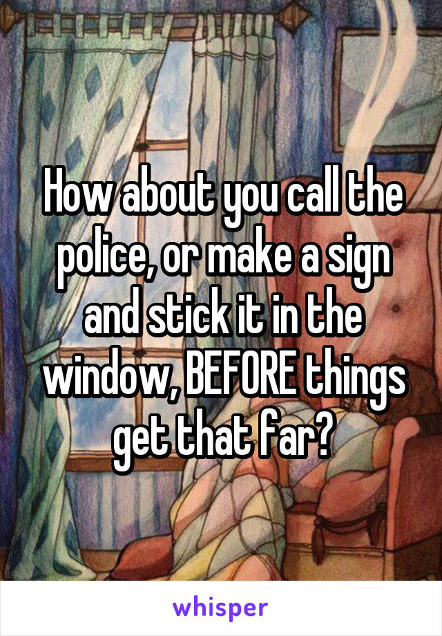 How about you call the police, or make a sign and stick it in the window, BEFORE things get that far?