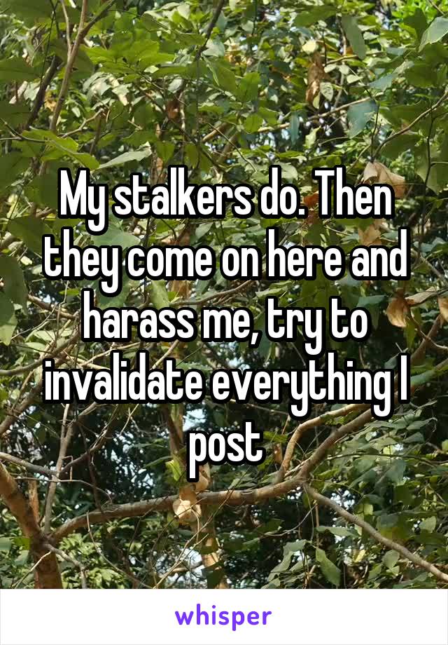 My stalkers do. Then they come on here and harass me, try to invalidate everything I post