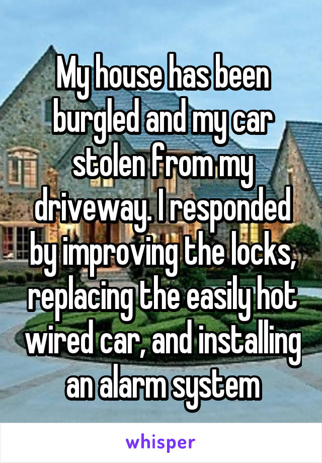 My house has been burgled and my car stolen from my driveway. I responded by improving the locks, replacing the easily hot wired car, and installing an alarm system