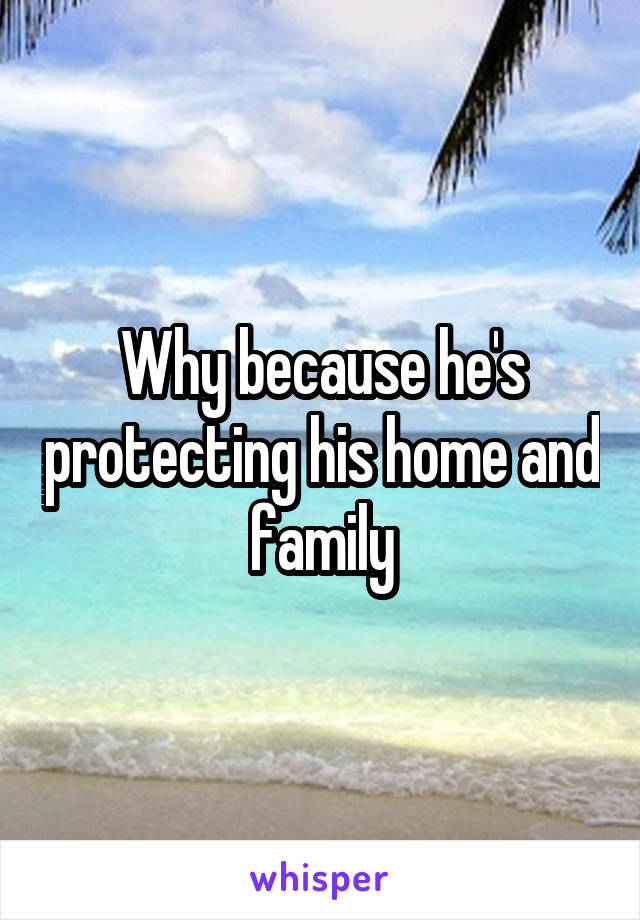 Why because he's protecting his home and family