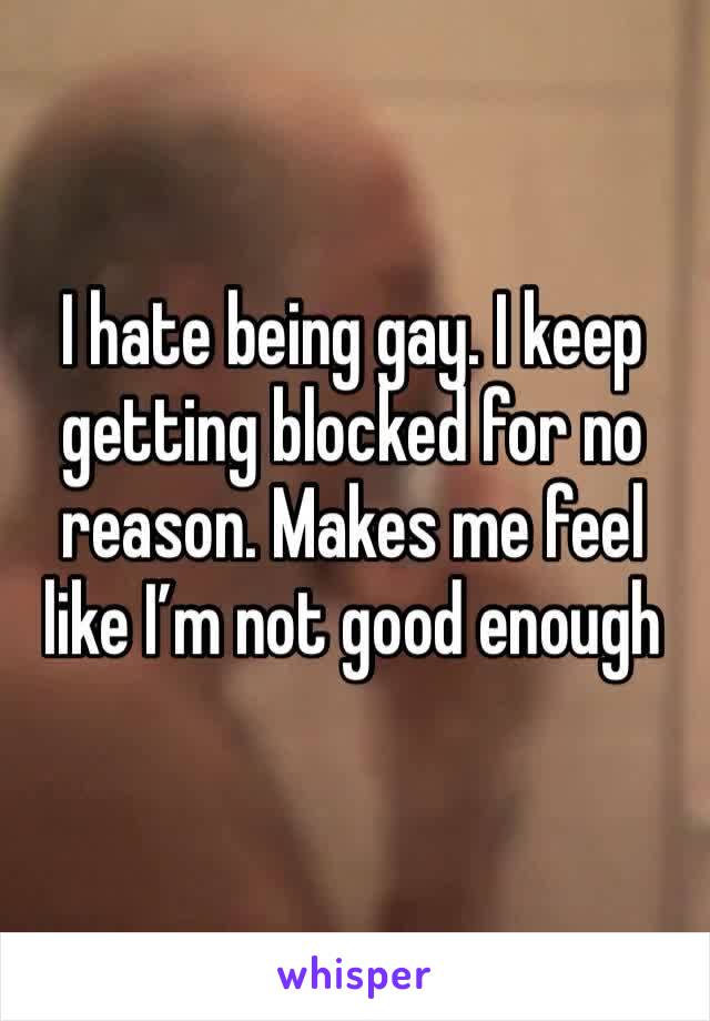 I hate being gay. I keep getting blocked for no reason. Makes me feel like I’m not good enough 